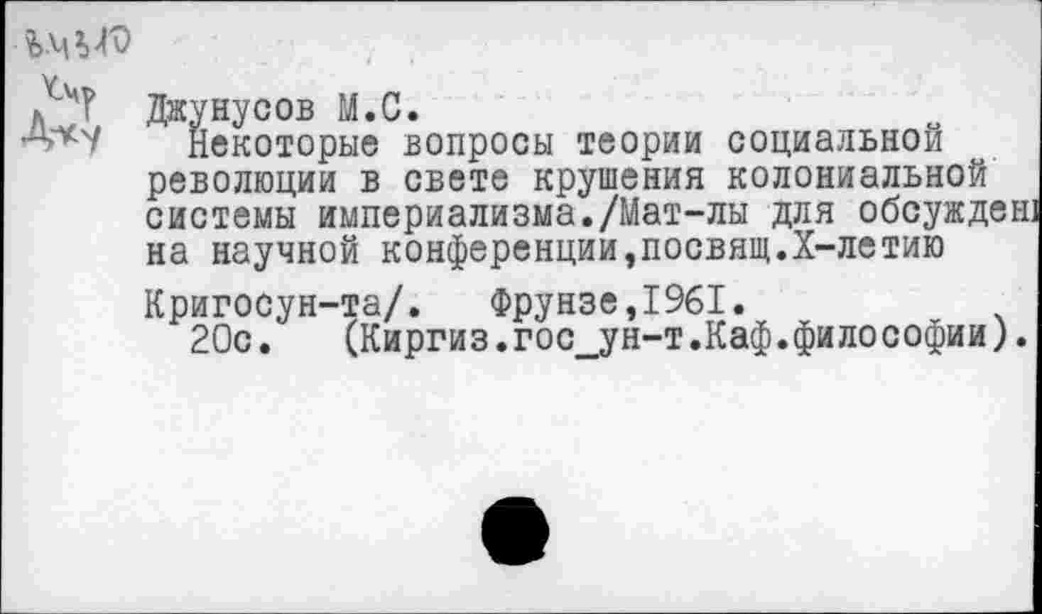 ﻿й Джунусов М.С.
^'*7 некоторые вопросы теории социальной революции в свете крушения колониальной системы империализма./Мат-лы для обсужден] на научной конференции,посвящ.Х-летию Кригосун-та/.	Фрунзе,1961.
20с.	(Киргиз.гос ун-т.Каф.философии).